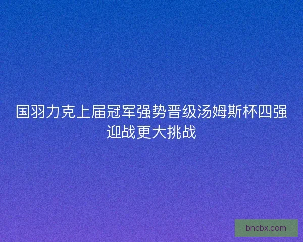 国羽力克上届冠军强势晋级汤姆斯杯四强迎战更大挑战