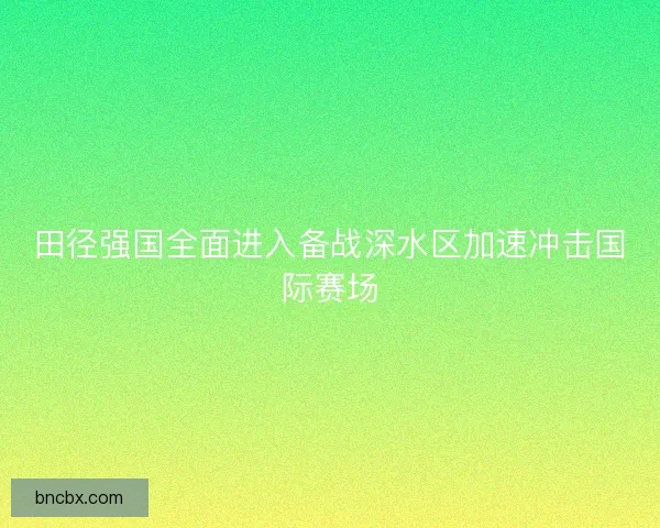 田径强国全面进入备战深水区加速冲击国际赛场