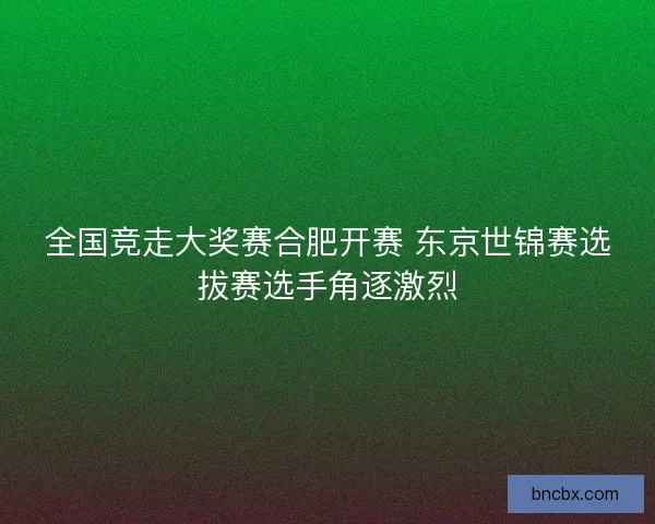全国竞走大奖赛合肥开赛 东京世锦赛选拔赛选手角逐激烈