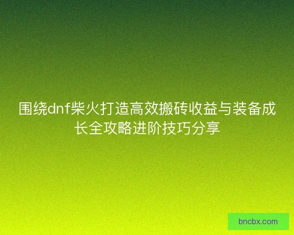 围绕dnf柴火打造高效搬砖收益与装备成长全攻略进阶技巧分享