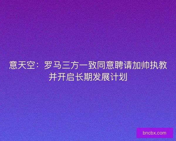 意天空：罗马三方一致同意聘请加帅执教并开启长期发展计划