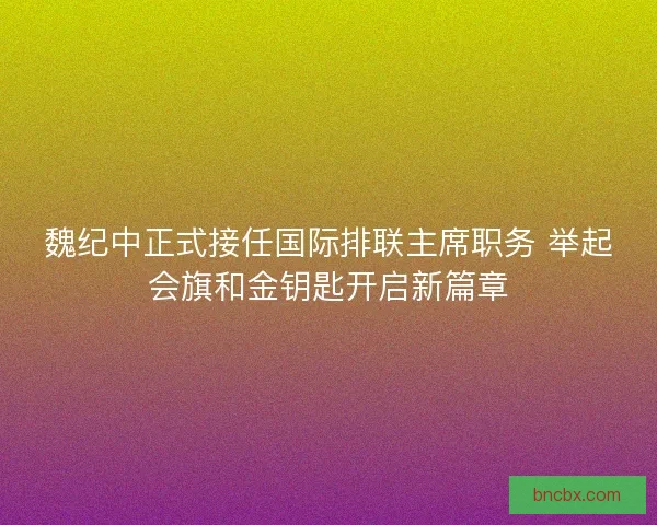 魏纪中正式接任国际排联主席职务 举起会旗和金钥匙开启新篇章