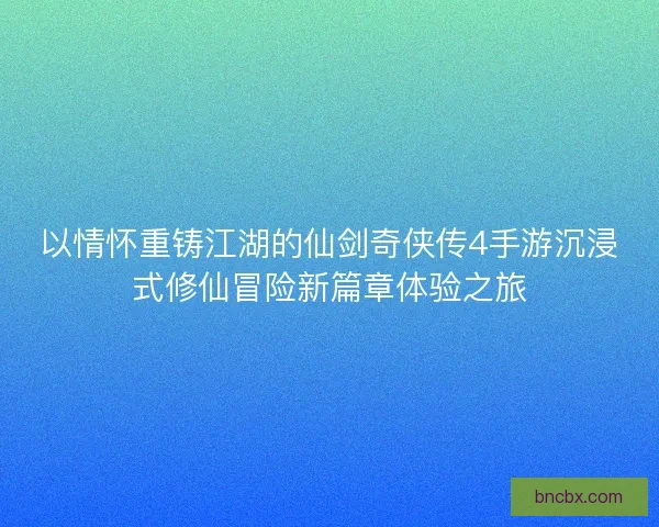 以情怀重铸江湖的仙剑奇侠传4手游沉浸式修仙冒险新篇章体验之旅