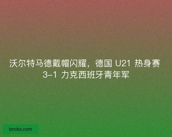 沃尔特马德戴帽闪耀，德国 U21 热身赛 3-1 力克西班牙青年军
