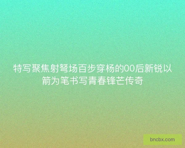 特写聚焦射弩场百步穿杨的00后新锐以箭为笔书写青春锋芒传奇